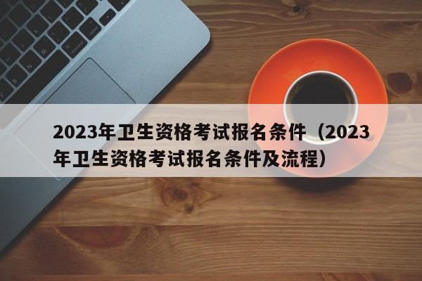 2023年卫生资格考试报名条件（2023年卫生资格考试报名条件及流程）