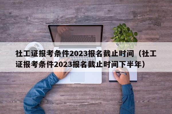 社工证报考条件2023报名截止时间（社工证报考条件2023报名截止时间下半年）