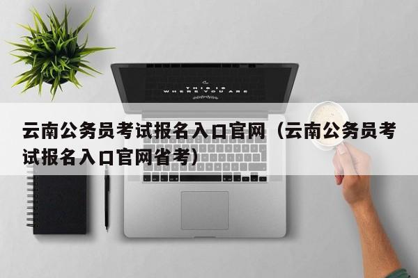 云南公务员考试报名入口官网（云南公务员考试报名入口官网省考）