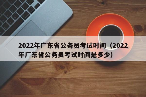 2022年广东省公务员考试时间（2022年广东省公务员考试时间是多少）