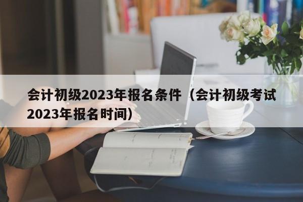 会计初级2023年报名条件（会计初级考试2023年报名时间）