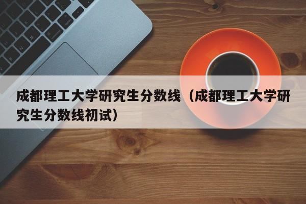 成都理工大学研究生分数线（成都理工大学研究生分数线初试）