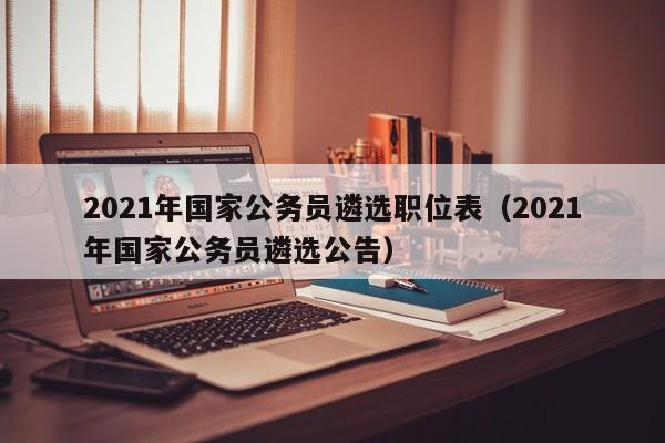 2021年国家公务员遴选职位表（2021年国家公务员遴选公告）