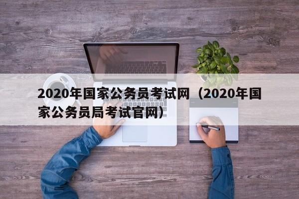 2020年国家公务员考试网（2020年国家公务员局考试官网）