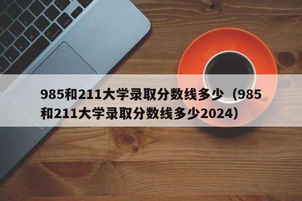 985和211大学录取分数线多少（985和211大学录取分数线多少2024）