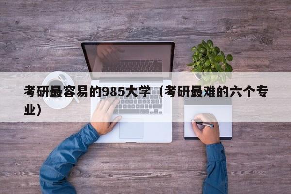 考研最容易的985大学（考研最难的六个专业）