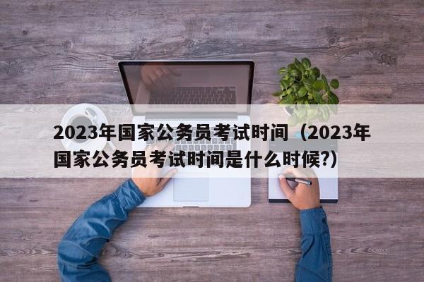 2023年国家公务员考试时间（2023年国家公务员考试时间是什么时候?）