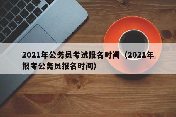 2021年公务员考试报名时间（2021年报考公务员报名时间）