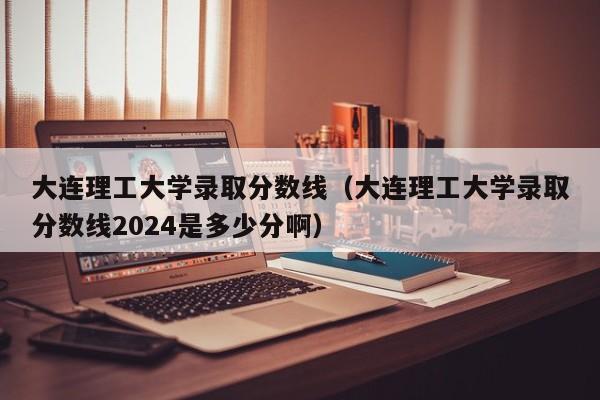 大连理工大学录取分数线（大连理工大学录取分数线2024是多少分啊）