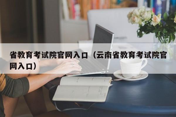 省教育考试院官网入口（云南省教育考试院官网入口）