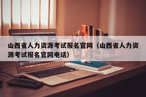 山西省人力资源考试报名官网（山西省人力资源考试报名官网电话）