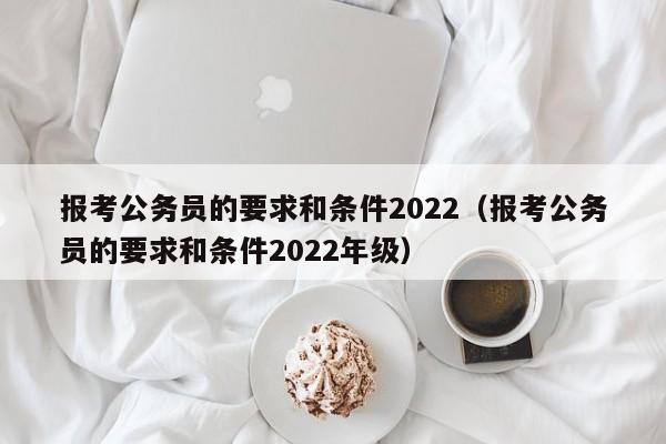 报考公务员的要求和条件2022（报考公务员的要求和条件2022年级）