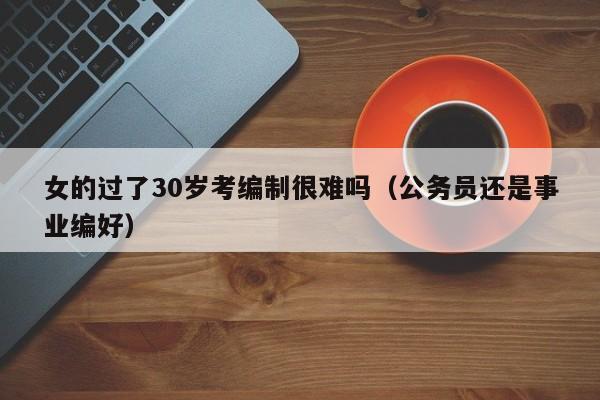 女的过了30岁考编制很难吗（公务员还是事业编好）