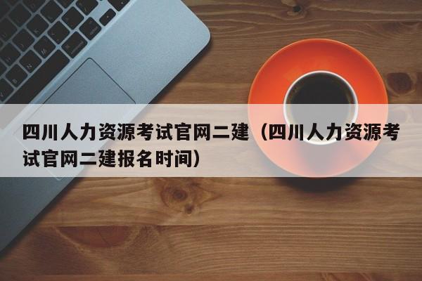 四川人力资源考试官网二建（四川人力资源考试官网二建报名时间）