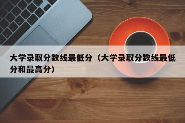 大学录取分数线最低分（大学录取分数线最低分和最高分）