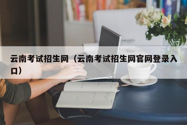 云南考试招生网（云南考试招生网官网登录入口）