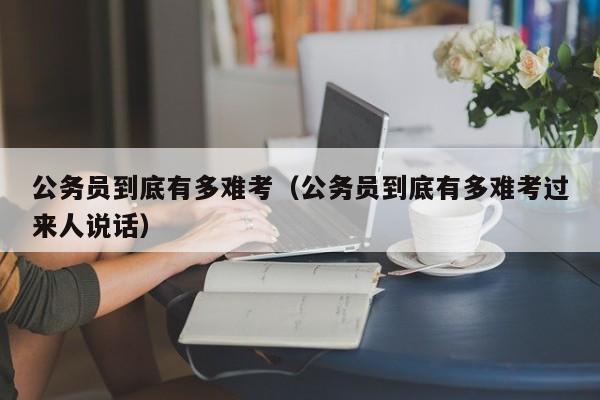 公务员到底有多难考（公务员到底有多难考过来人说话）