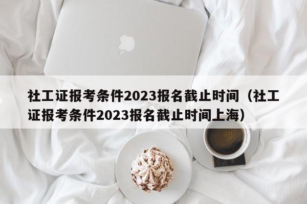 社工证报考条件2023报名截止时间（社工证报考条件2023报名截止时间上海）