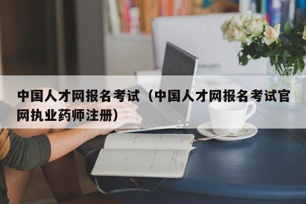 中国人才网报名考试（中国人才网报名考试官网执业药师注册）