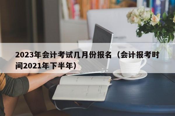 2023年会计考试几月份报名（会计报考时间2021年下半年）