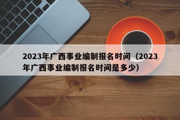 2023年广西事业编制报名时间（2023年广西事业编制报名时间是多少）