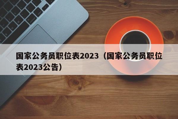 国家公务员职位表2023（国家公务员职位表2023公告）