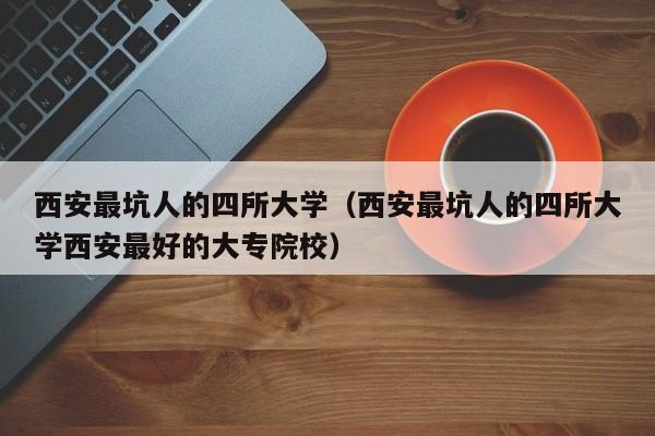 西安最坑人的四所大学（西安最坑人的四所大学西安最好的大专院校）