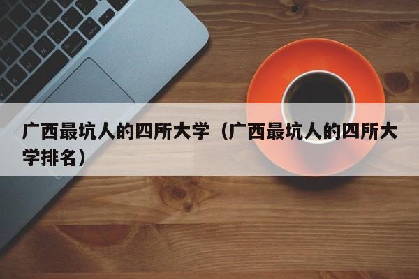 广西最坑人的四所大学（广西最坑人的四所大学排名）