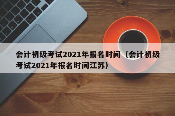 会计初级考试2021年报名时间（会计初级考试2021年报名时间江苏）