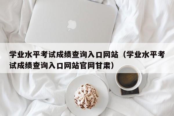 学业水平考试成绩查询入口网站（学业水平考试成绩查询入口网站官网甘肃）