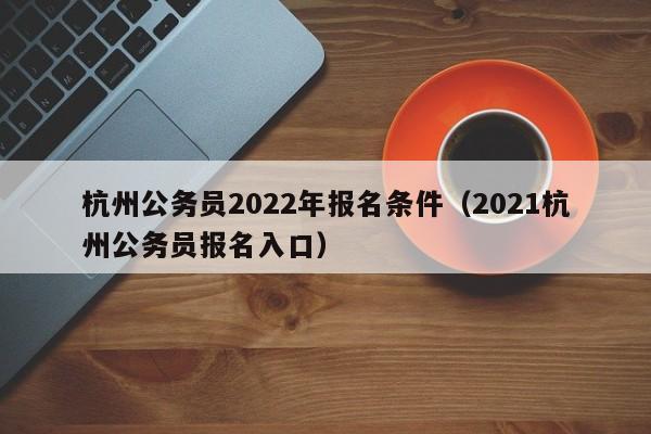 杭州公务员2022年报名条件（2021杭州公务员报名入口）