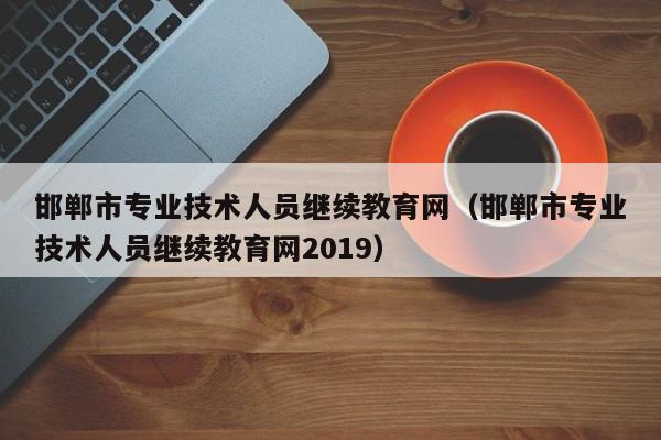 邯郸市专业技术人员继续教育网（邯郸市专业技术人员继续教育网2019）