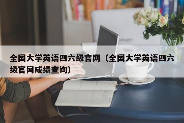 全国大学英语四六级官网（全国大学英语四六级官网成绩查询）