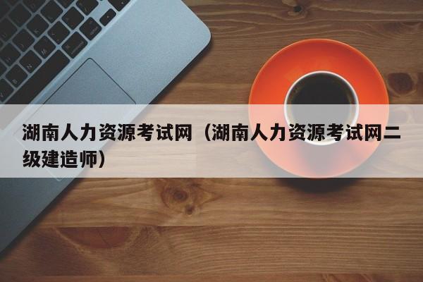 湖南人力资源考试网（湖南人力资源考试网二级建造师）