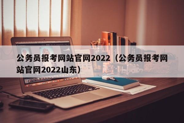 公务员报考网站官网2022（公务员报考网站官网2022山东）