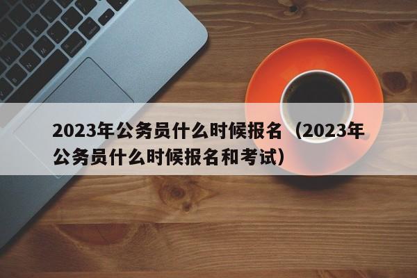 2023年公务员什么时候报名（2023年公务员什么时候报名和考试）