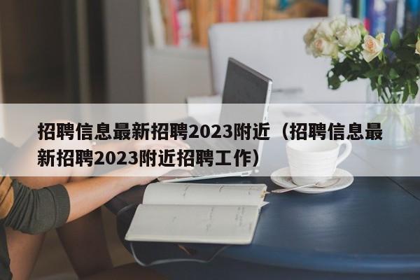 招聘信息最新招聘2023附近（招聘信息最新招聘2023附近招聘工作）