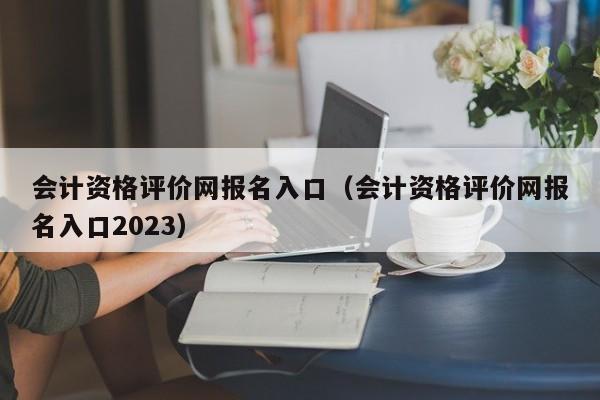 会计资格评价网报名入口（会计资格评价网报名入口2023）