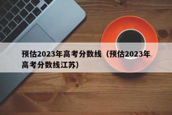 预估2023年高考分数线（预估2023年高考分数线江苏）