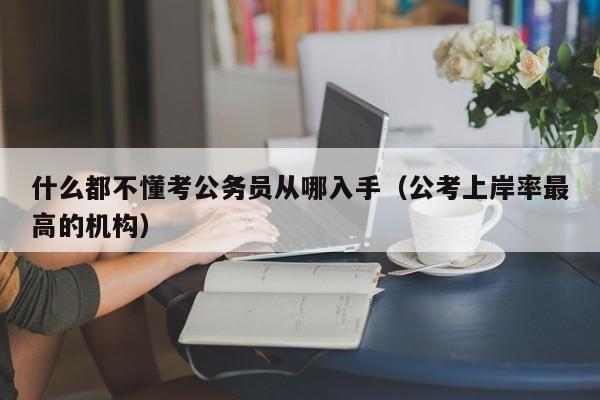 什么都不懂考公务员从哪入手（公考上岸率最高的机构）