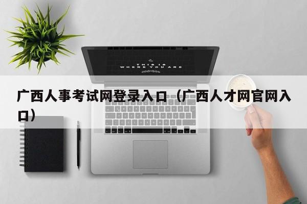 广西人事考试网登录入口（广西人才网官网入口）