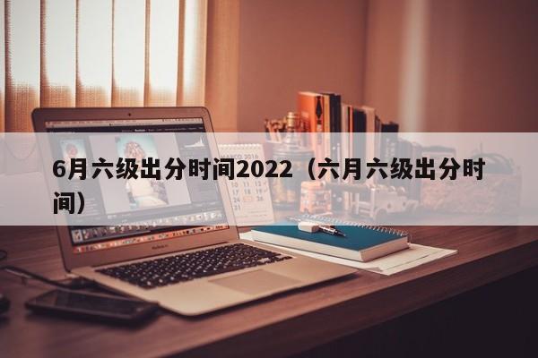 6月六级出分时间2022（六月六级出分时间）