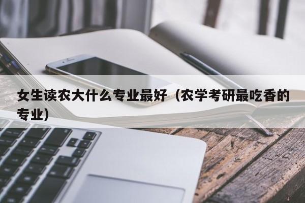 女生读农大什么专业最好（农学考研最吃香的专业）