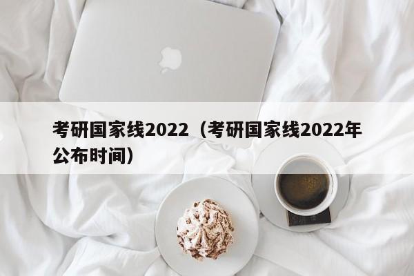 考研国家线2022（考研国家线2022年公布时间）