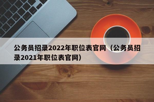 公务员招录2022年职位表官网（公务员招录2021年职位表官网）