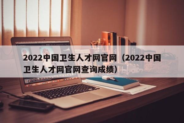 2022中国卫生人才网官网（2022中国卫生人才网官网查询成绩）