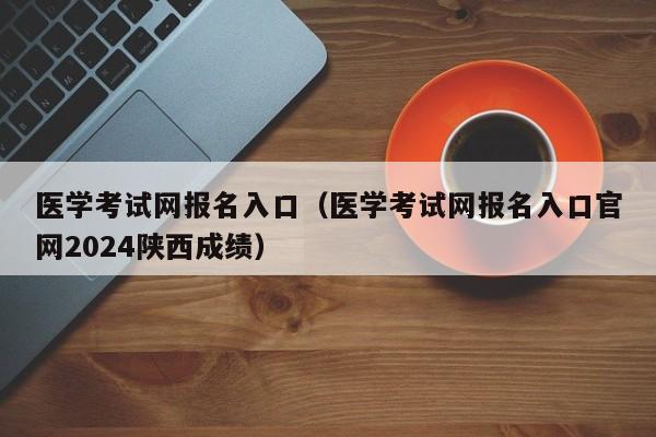 医学考试网报名入口（医学考试网报名入口官网2024陕西成绩）