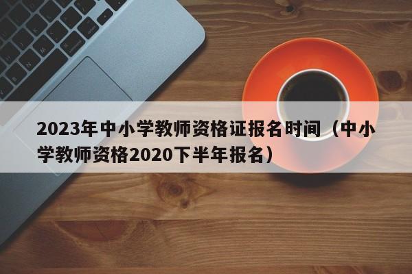 2023年中小学教师资格证报名时间（中小学教师资格2020下半年报名）