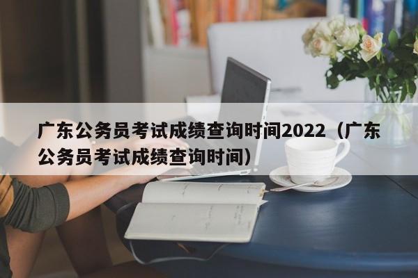 广东公务员考试成绩查询时间2022（广东公务员考试成绩查询时间）