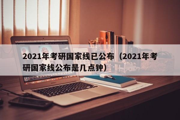 2021年考研国家线已公布（2021年考研国家线公布是几点钟）